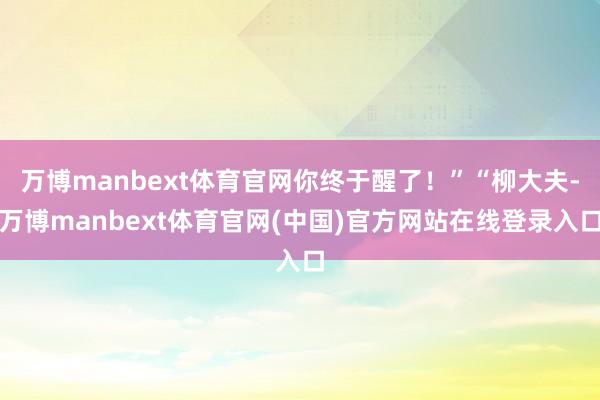 万博manbext体育官网你终于醒了！”“柳大夫-万博manbext体育官网(中国)官方网站在线登录入口