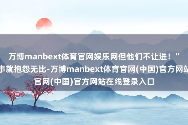 万博manbext体育官网娱乐网但他们不让进!”周明礼提及这事就抱怨无比-万博manbext体育官网(中国)官方网站在线登录入口