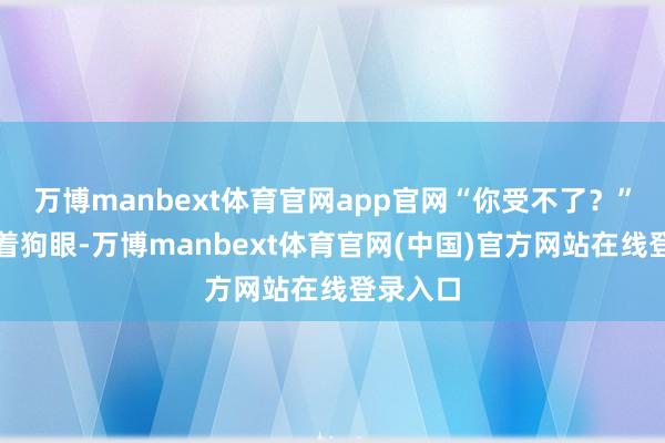 万博manbext体育官网app官网“你受不了?”旺财瞪着狗眼-万博manbext体育官网(中国)官方网站在线登录入口