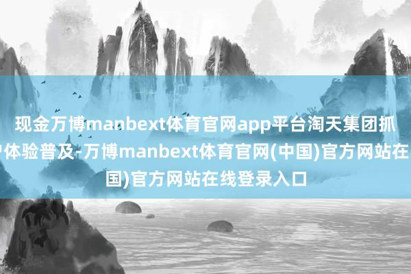 现金万博manbext体育官网app平台淘天集团抓续参加用户体验普及-万博manbext体育官网(中国)官方网站在线登录入口