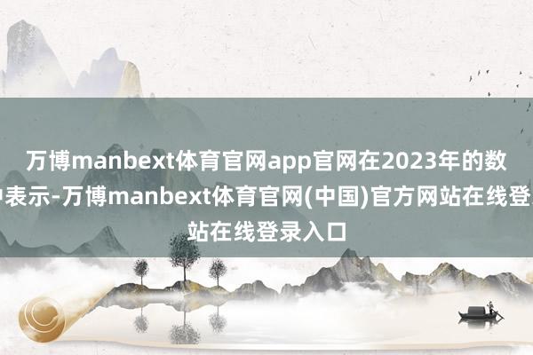 万博manbext体育官网app官网在2023年的数据当中表示-万博manbext体育官网(中国)官方网站在线登录入口
