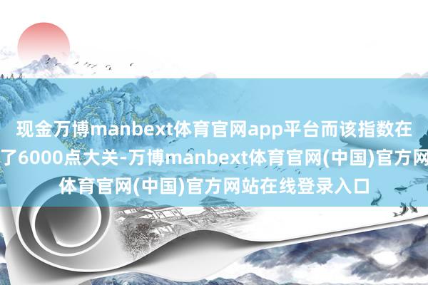 现金万博manbext体育官网app平台而该指数在上周就照旧打破了6000点大关-万博manbext体育官网(中国)官方网站在线登录入口