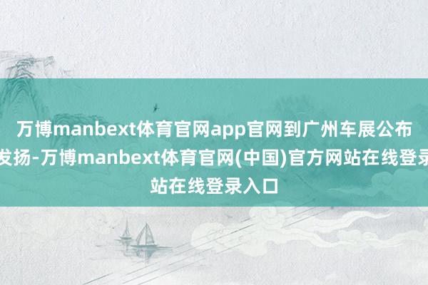 万博manbext体育官网app官网到广州车展公布最新发扬-万博manbext体育官网(中国)官方网站在线登录入口