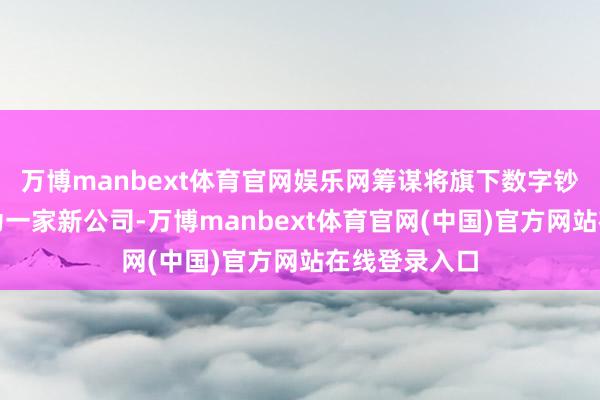 万博manbext体育官网娱乐网筹谋将旗下数字钞票平台分拆为一家新公司-万博manbext体育官网(中国)官方网站在线登录入口