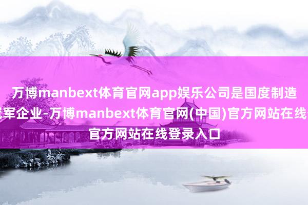 万博manbext体育官网app娱乐公司是国度制造业单项冠军企业-万博manbext体育官网(中国)官方网站在线登录入口