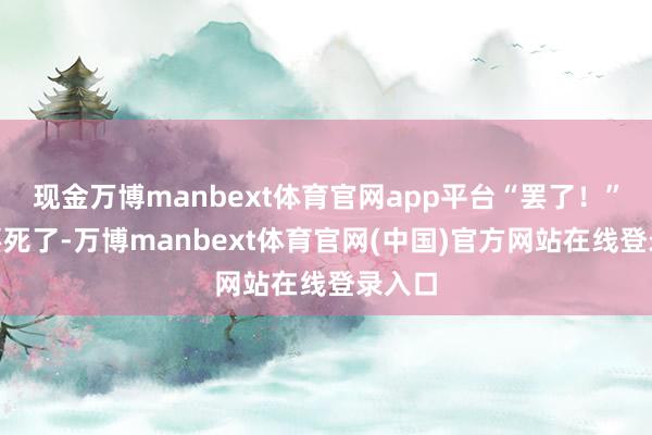 现金万博manbext体育官网app平台“罢了！”“我要死了-万博manbext体育官网(中国)官方网站在线登录入口