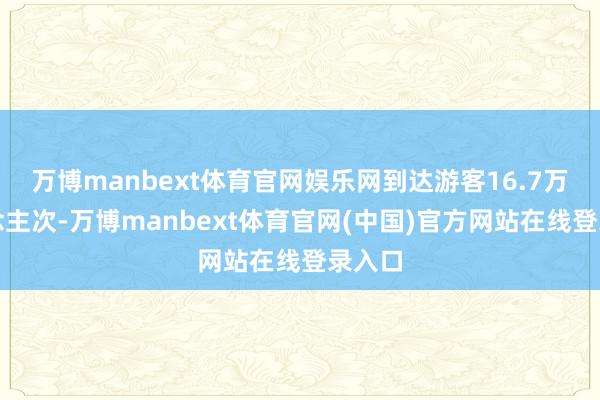 万博manbext体育官网娱乐网到达游客16.7万东说念主次-万博manbext体育官网(中国)官方网站在线登录入口