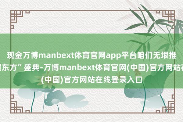 现金万博manbext体育官网app平台咱们无垠推出“好意思曜东方”盛典-万博manbext体育官网(中国)官方网站在线登录入口
