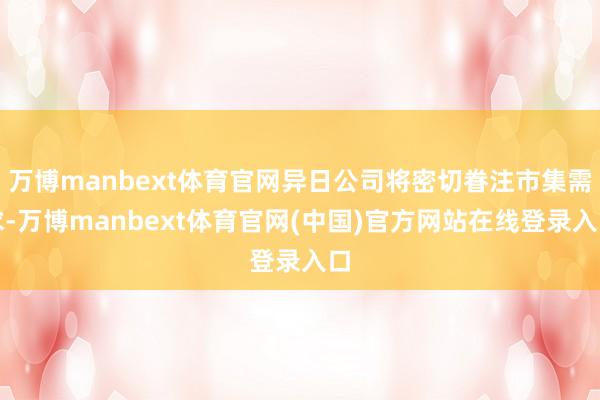 万博manbext体育官网异日公司将密切眷注市集需求-万博manbext体育官网(中国)官方网站在线登录入口
