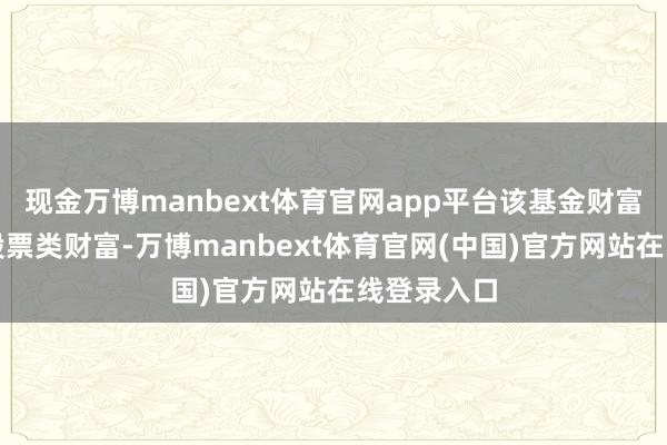 现金万博manbext体育官网app平台该基金财富设置：无股票类财富-万博manbext体育官网(中国)官方网站在线登录入口