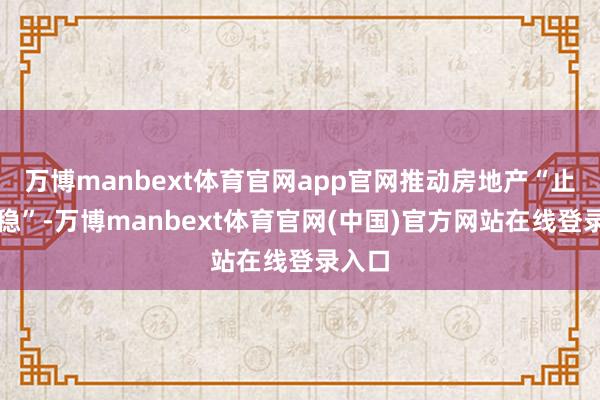 万博manbext体育官网app官网推动房地产“止跌回稳”-万博manbext体育官网(中国)官方网站在线登录入口
