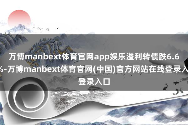 万博manbext体育官网app娱乐溢利转债跌6.61%-万博manbext体育官网(中国)官方网站在线登录入口