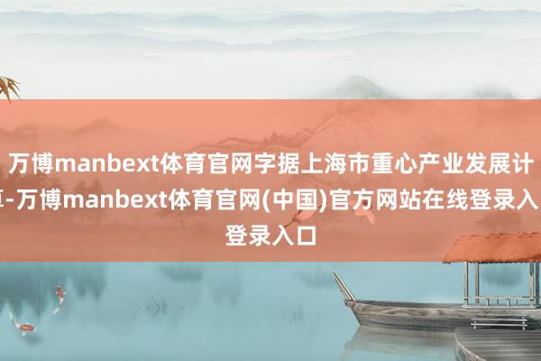 万博manbext体育官网字据上海市重心产业发展计算-万博manbext体育官网(中国)官方网站在线登录入口