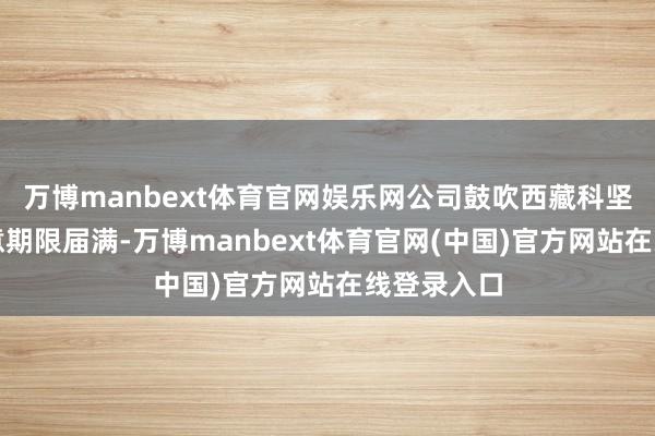 万博manbext体育官网娱乐网公司鼓吹西藏科坚减合手蓄意期限届满-万博manbext体育官网(中国)官方网站在线登录入口