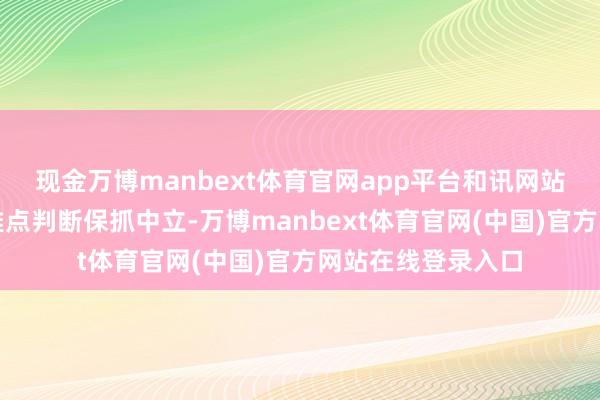 现金万博manbext体育官网app平台和讯网站对文中论说、不雅点判断保抓中立-万博manbext体育官网(中国)官方网站在线登录入口