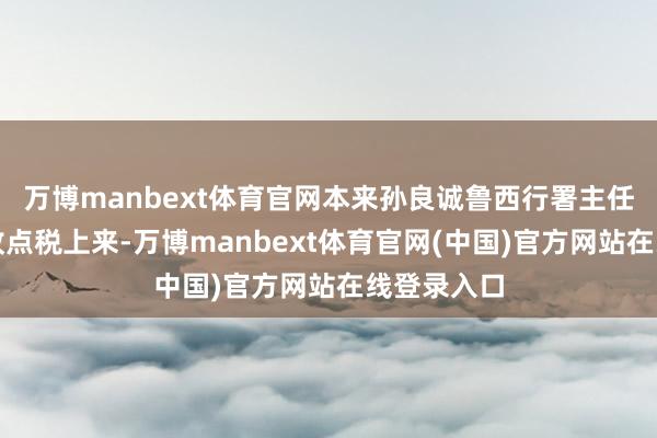 万博manbext体育官网本来孙良诚鲁西行署主任职务还能收点税上来-万博manbext体育官网(中国)官方网站在线登录入口