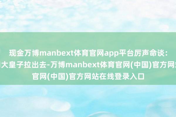 现金万博manbext体育官网app平台厉声命谈:“将贵妃云氏和大皇子拉出去-万博manbext体育官网(中国)官方网站在线登录入口