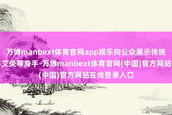 万博manbext体育官网app娱乐向公众展示传统炮制、理筋、艾灸等身手-万博manbext体育官网(中国)官方网站在线登录入口