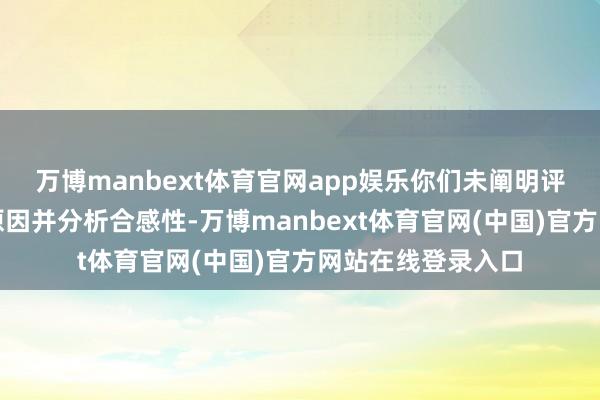 万博manbext体育官网app娱乐你们未阐明评估价不予转移的原因并分析合感性-万博manbext体育官网(中国)官方网站在线登录入口