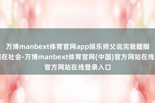 万博manbext体育官网app娱乐师父说完我醍醐灌顶在现在社会-万博manbext体育官网(中国)官方网站在线登录入口