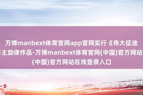万博manbext体育官网app官网实行《伟大征途》《风声》等主旋律作品-万博manbext体育官网(中国)官方网站在线登录入口