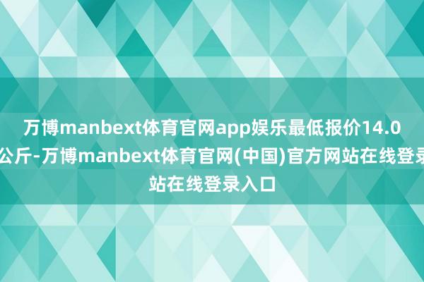 万博manbext体育官网app娱乐最低报价14.00元/公斤-万博manbext体育官网(中国)官方网站在线登录入口
