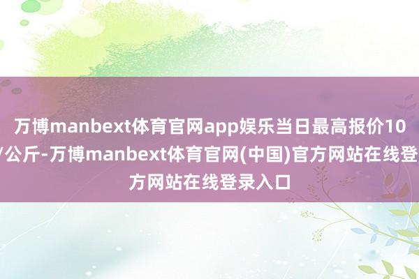 万博manbext体育官网app娱乐当日最高报价10.00元/公斤-万博manbext体育官网(中国)官方网站在线登录入口