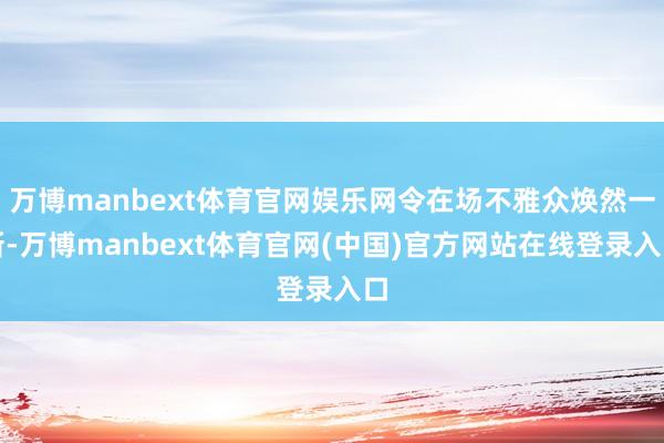 万博manbext体育官网娱乐网令在场不雅众焕然一新-万博manbext体育官网(中国)官方网站在线登录入口