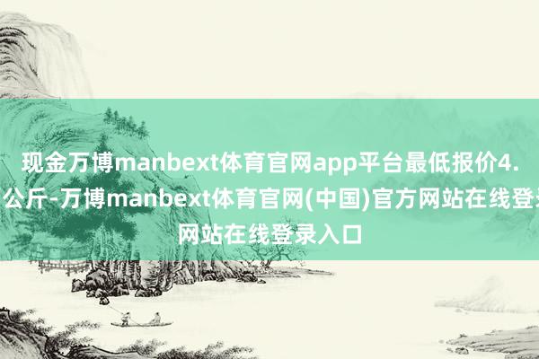 现金万博manbext体育官网app平台最低报价4.00元/公斤-万博manbext体育官网(中国)官方网站在线登录入口