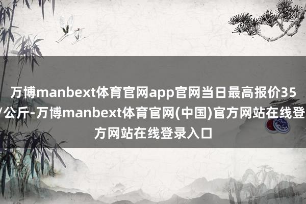万博manbext体育官网app官网当日最高报价35.00元/公斤-万博manbext体育官网(中国)官方网站在线登录入口