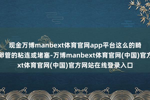现金万博manbext体育官网app平台这么的畸形孕育可能引起输卵管的粘连或堵塞-万博manbext体育官网(中国)官方网站在线登录入口