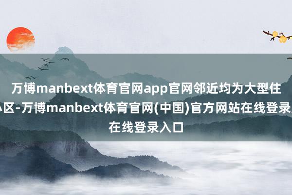 万博manbext体育官网app官网邻近均为大型住户小区-万博manbext体育官网(中国)官方网站在线登录入口