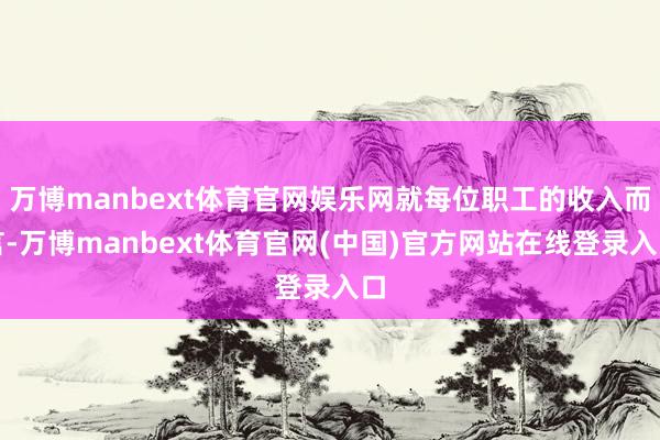 万博manbext体育官网娱乐网就每位职工的收入而言-万博manbext体育官网(中国)官方网站在线登录入口