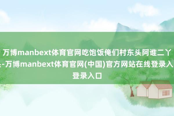 万博manbext体育官网吃饱饭俺们村东头阿谁二丫头-万博manbext体育官网(中国)官方网站在线登录入口