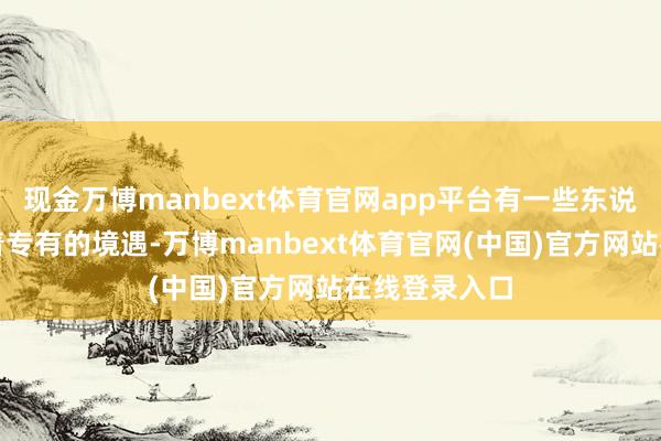 现金万博manbext体育官网app平台有一些东说念主物濒临着专有的境遇-万博manbext体育官网(中国)官方网站在线登录入口