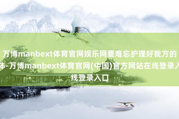 万博manbext体育官网娱乐网要难忘护理好我方的形体-万博manbext体育官网(中国)官方网站在线登录入口