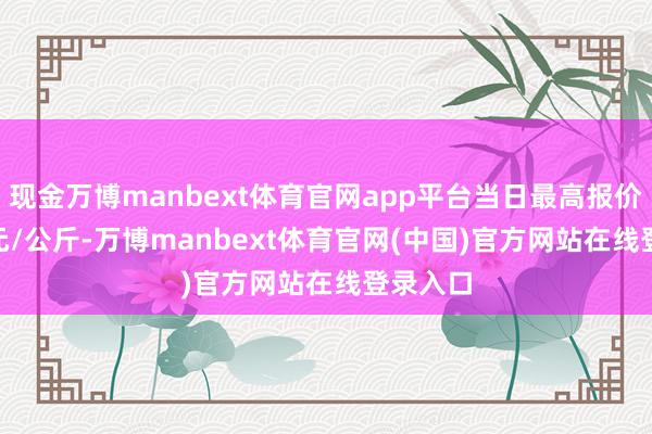 现金万博manbext体育官网app平台当日最高报价18.00元/公斤-万博manbext体育官网(中国)官方网站在线登录入口