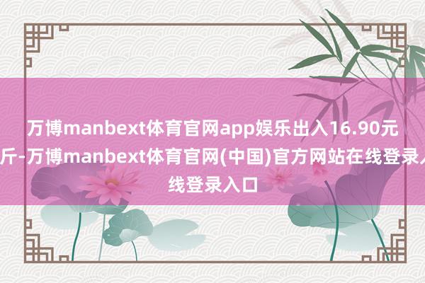 万博manbext体育官网app娱乐出入16.90元/公斤-万博manbext体育官网(中国)官方网站在线登录入口
