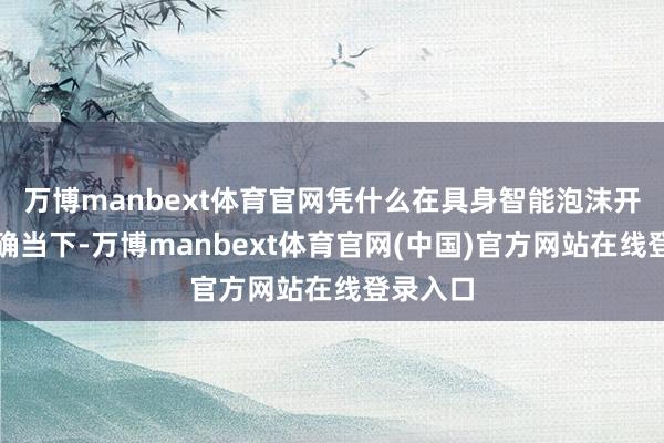 万博manbext体育官网凭什么在具身智能泡沫开动泄露确当下-万博manbext体育官网(中国)官方网站在线登录入口