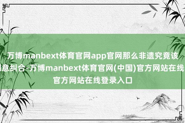 万博manbext体育官网app官网那么非遗究竟该怎样和创意纠合-万博manbext体育官网(中国)官方网站在线登录入口