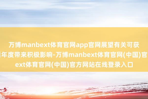 万博manbext体育官网app官网展望有关可获得收入会为公司以后年度带来积极影响-万博manbext体育官网(中国)官方网站在线登录入口