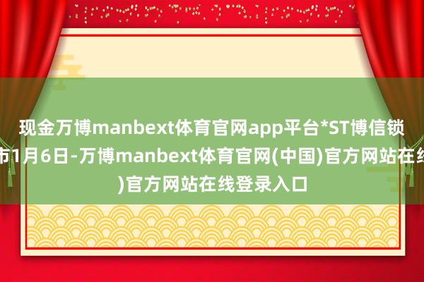 现金万博manbext体育官网app平台*ST博信锁定市值退市1月6日-万博manbext体育官网(中国)官方网站在线登录入口