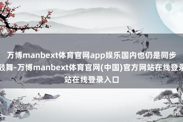万博manbext体育官网app娱乐国内也仍是同步运行鼓舞-万博manbext体育官网(中国)官方网站在线登录入口