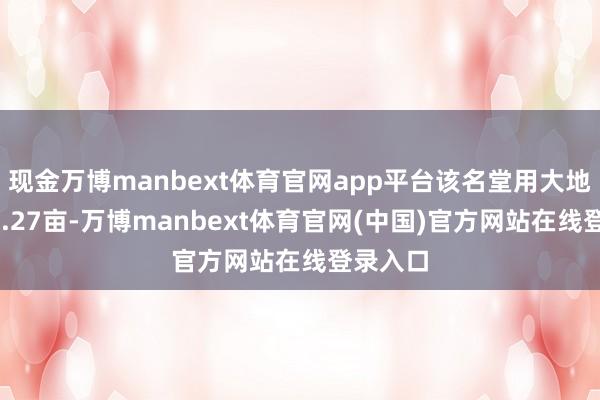 现金万博manbext体育官网app平台该名堂用大地积约63.27亩-万博manbext体育官网(中国)官方网站在线登录入口