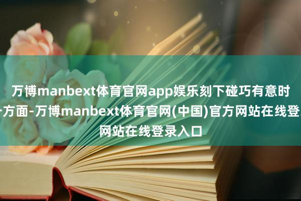 万博manbext体育官网app娱乐刻下碰巧有意时机:一方面-万博manbext体育官网(中国)官方网站在线登录入口