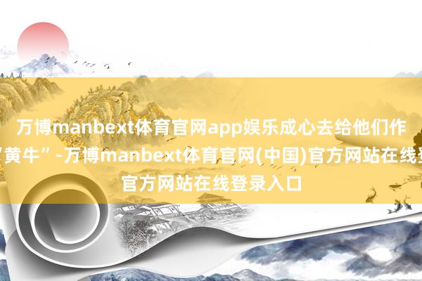 万博manbext体育官网app娱乐成心去给他们作念掮客“黄牛”-万博manbext体育官网(中国)官方网站在线登录入口