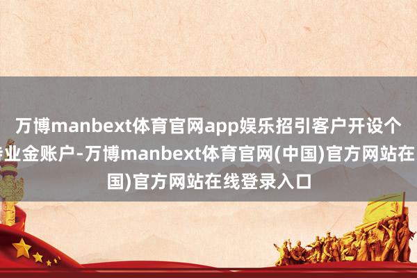 万博manbext体育官网app娱乐招引客户开设个东说念主待业金账户-万博manbext体育官网(中国)官方网站在线登录入口
