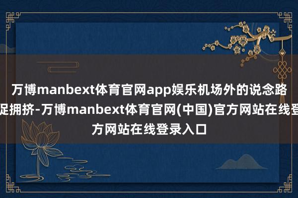 万博manbext体育官网app娱乐机场外的说念路如故短促拥挤-万博manbext体育官网(中国)官方网站在线登录入口