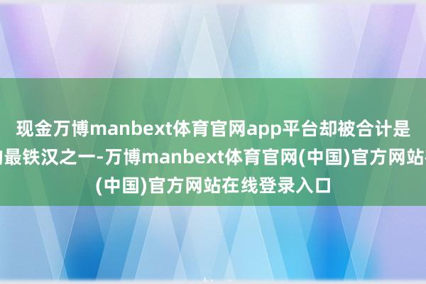 现金万博manbext体育官网app平台却被合计是中国制造中的最铁汉之一-万博manbext体育官网(中国)官方网站在线登录入口
