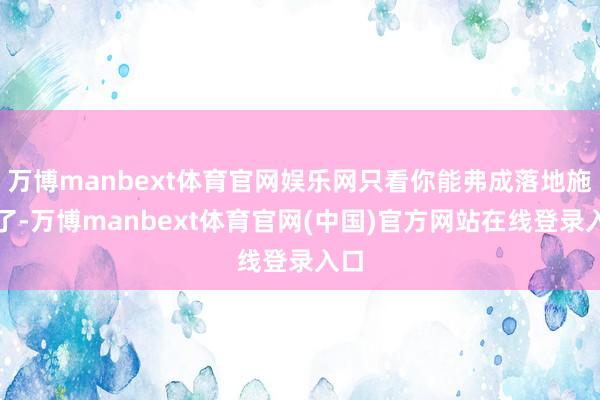 万博manbext体育官网娱乐网只看你能弗成落地施行了-万博manbext体育官网(中国)官方网站在线登录入口